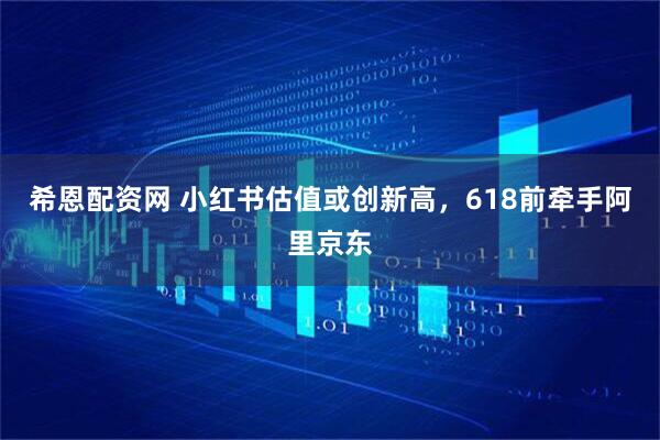 希恩配资网 小红书估值或创新高,618前牵手阿里京东