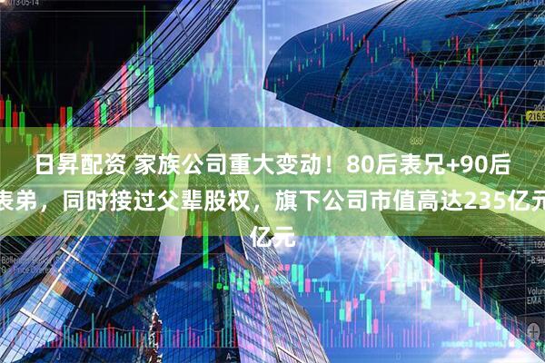 日昇配资 家族公司重大变动!80后表兄+90后表弟,同时接过父辈股权,旗下公司市值高达235亿元