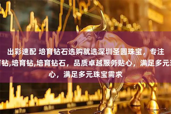 出彩速配 培育钻石选购就选深圳圣圆珠宝,专注水贝培育钻,培育钻,培育钻石,品质卓越服务贴心,满足多元珠宝需求