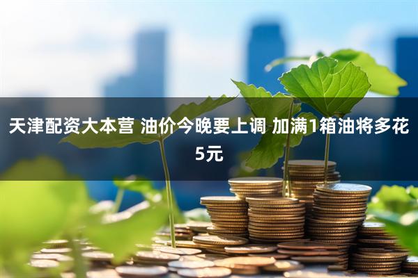 天津配资大本营 油价今晚要上调 加满1箱油将多花5元