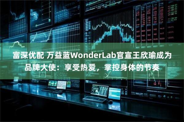 富深优配 万益蓝WonderLab官宣王欣瑜成为品牌大使:享受热爱,掌控身体的节奏