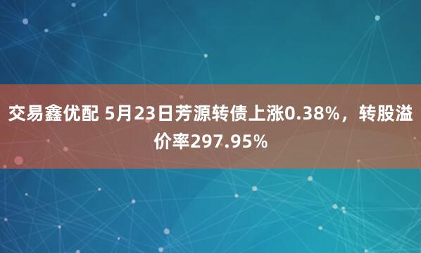 交易鑫优配 5月23日芳源转债上涨0.38%,转股溢价率297.95%