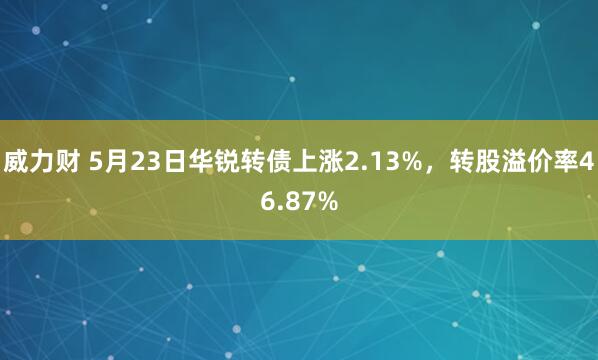 威力财 5月23日华锐转债上涨2.13%,转股溢价率46.87%