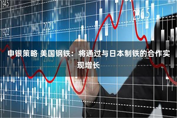 申银策略 美国钢铁：将通过与日本制铁的合作实现增长
