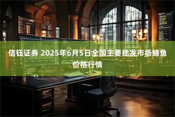 信钰证券 2025年6月5日全国主要批发市场鳝鱼价格行情