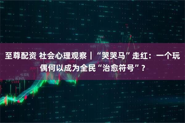 至尊配资 社会心理观察|“哭哭马”走红:一个玩偶何以成为全民“治愈符号”?