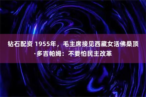钻石配资 1955年，毛主席接见西藏女活佛桑顶·多吉帕姆：不要怕民主改革