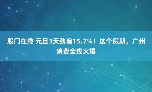 股门在线 元旦3天劲增15.7%！这个假期，广州消费全线火爆