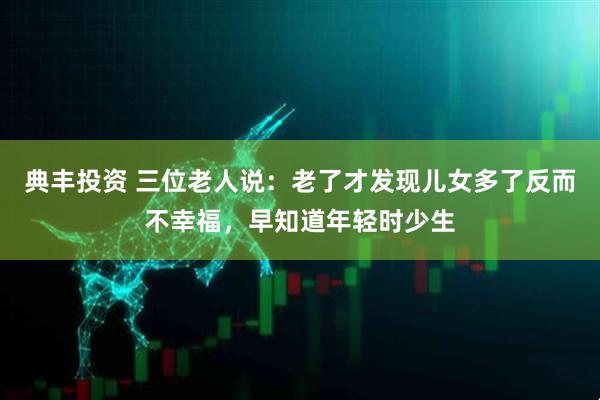 典丰投资 三位老人说：老了才发现儿女多了反而不幸福，早知道年轻时少生