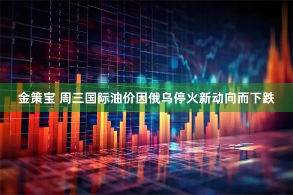 金策宝 周三国际油价因俄乌停火新动向而下跌