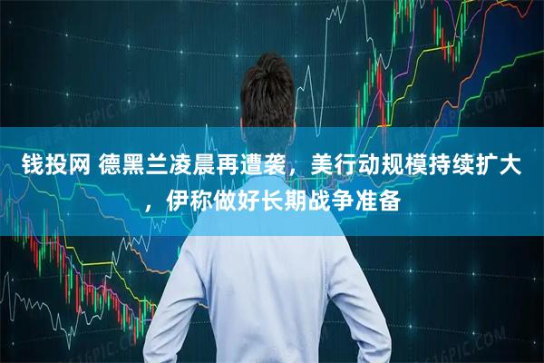 钱投网 德黑兰凌晨再遭袭，美行动规模持续扩大，伊称做好长期战争准备