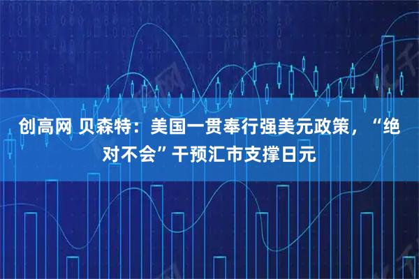 创高网 贝森特：美国一贯奉行强美元政策，“绝对不会”干预汇市支撑日元