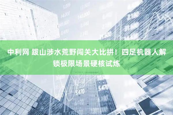 中利网 跋山涉水荒野闯关大比拼！四足机器人解锁极限场景硬核试炼