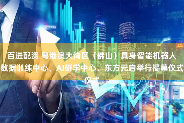 百进配资 粤港澳大湾区（佛山）具身智能机器人数据训练中心、AI研学中心、东方元启举行揭幕仪式