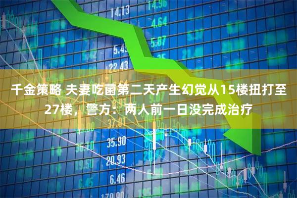 千金策略 夫妻吃菌第二天产生幻觉从15楼扭打至27楼,警方:两人前一日没完成治疗