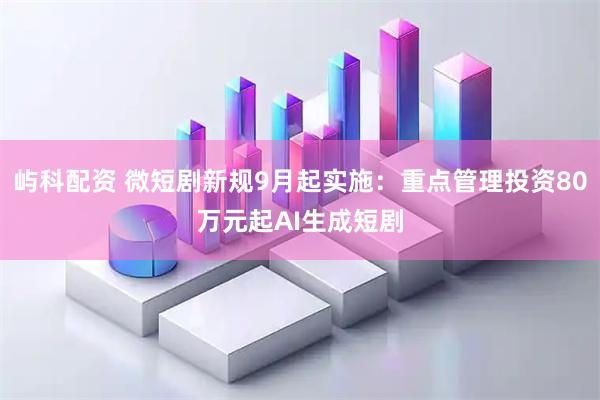 屿科配资 微短剧新规9月起实施：重点管理投资80万元起AI生成短剧