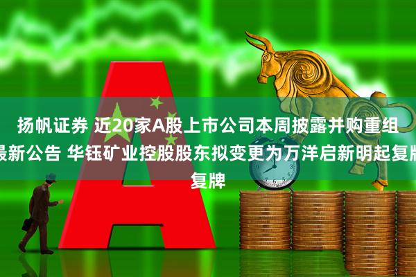 扬帆证券 近20家A股上市公司本周披露并购重组最新公告 华钰矿业控股股东拟变更为万洋启新明起复牌