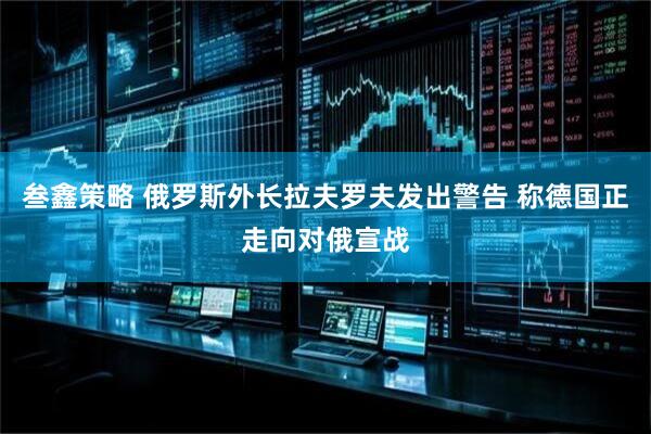 叁鑫策略 俄罗斯外长拉夫罗夫发出警告 称德国正走向对俄宣战